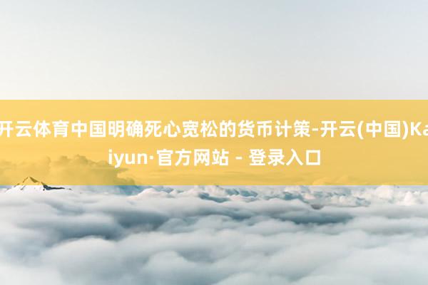 开云体育中国明确死心宽松的货币计策-开云(中国)Kaiyun·官方网站 - 登录入口