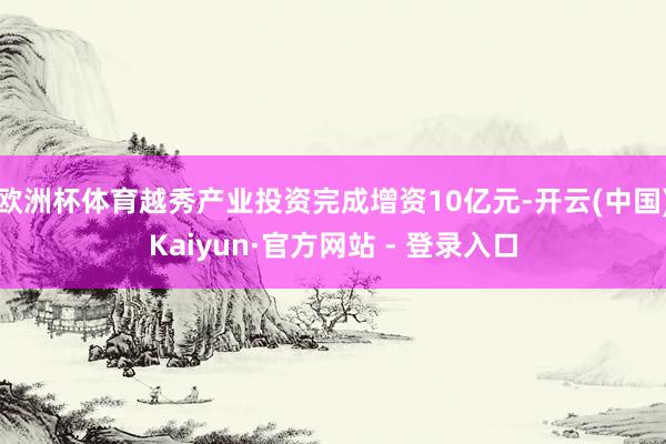 欧洲杯体育越秀产业投资完成增资10亿元-开云(中国)Kaiyun·官方网站 - 登录入口