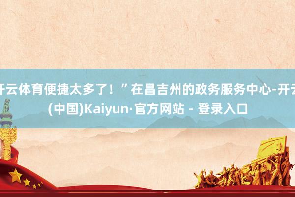 开云体育便捷太多了！”在昌吉州的政务服务中心-开云(中国)Kaiyun·官方网站 - 登录入口