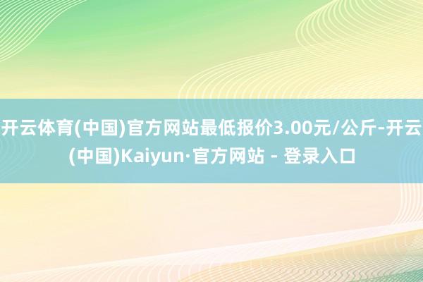 开云体育(中国)官方网站最低报价3.00元/公斤-开云(中国)Kaiyun·官方网站 - 登录入口