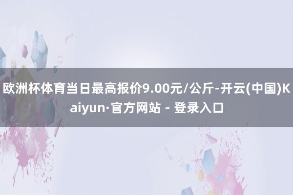 欧洲杯体育当日最高报价9.00元/公斤-开云(中国)Kaiyun·官方网站 - 登录入口