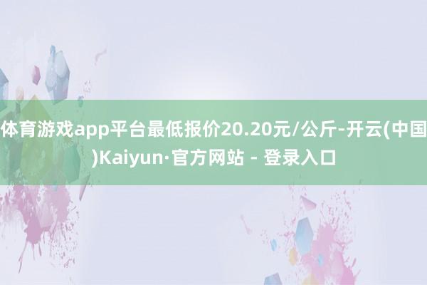体育游戏app平台最低报价20.20元/公斤-开云(中国)Kaiyun·官方网站 - 登录入口