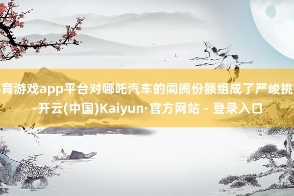 体育游戏app平台对哪吒汽车的阛阓份额组成了严峻挑战-开云(中国)Kaiyun·官方网站 - 登录入口