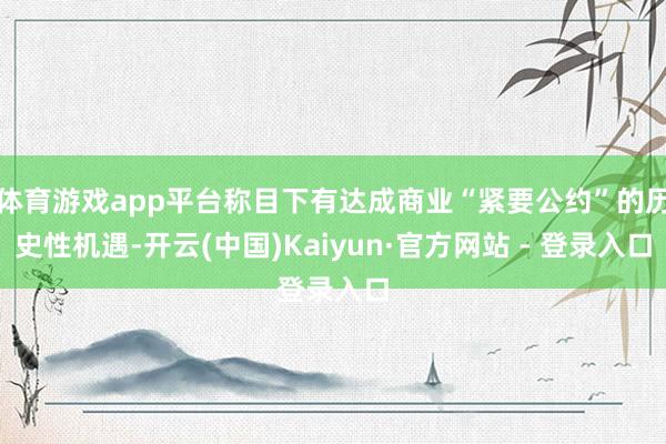 体育游戏app平台称目下有达成商业“紧要公约”的历史性机遇-开云(中国)Kaiyun·官方网站 - 登录入口