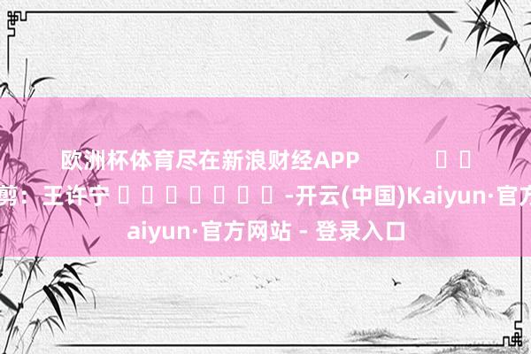 欧洲杯体育尽在新浪财经APP            						职守裁剪：王许宁 							-开云(中国)Kaiyun·官方网站 - 登录入口