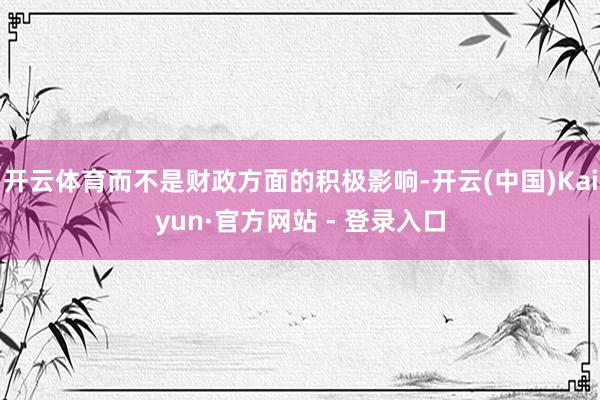 开云体育而不是财政方面的积极影响-开云(中国)Kaiyun·官方网站 - 登录入口