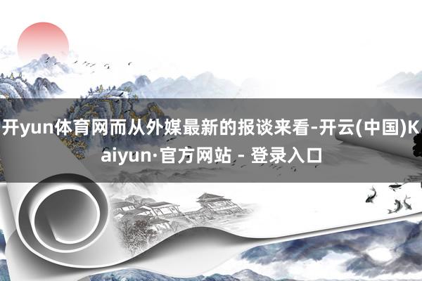开yun体育网而从外媒最新的报谈来看-开云(中国)Kaiyun·官方网站 - 登录入口