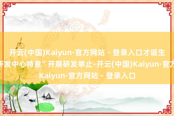 开云(中国)Kaiyun·官方网站 - 登录入口才诞生了特意的“技艺研发中心特意”开展研发举止-开云(中国)Kaiyun·官方网站 - 登录入口