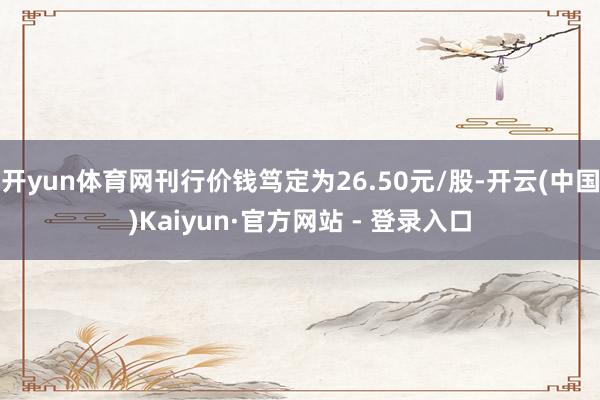 开yun体育网刊行价钱笃定为26.50元/股-开云(中国)Kaiyun·官方网站 - 登录入口