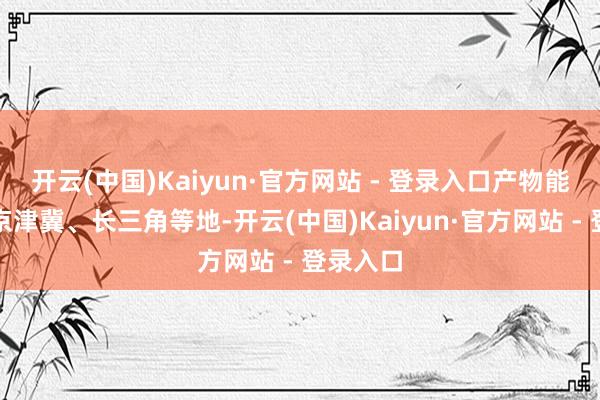开云(中国)Kaiyun·官方网站 - 登录入口产物能运输到京津冀、长三角等地-开云(中国)Kaiyun·官方网站 - 登录入口