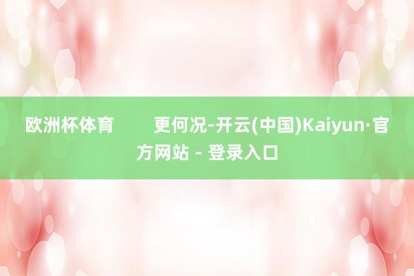 欧洲杯体育        更何况-开云(中国)Kaiyun·官方网站 - 登录入口