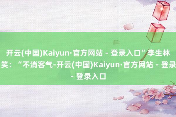 开云(中国)Kaiyun·官方网站 - 登录入口”李生林笑了笑：“不消客气-开云(中国)Kaiyun·官方网站 - 登录入口