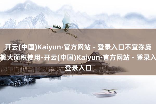 开云(中国)Kaiyun·官方网站 - 登录入口不宜弥庞杂概大面积使用-开云(中国)Kaiyun·官方网站 - 登录入口