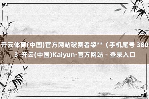 开云体育(中国)官方网站破费者黎**（手机尾号 3803-开云(中国)Kaiyun·官方网站 - 登录入口