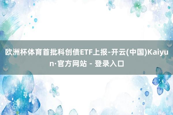 欧洲杯体育首批科创债ETF上报-开云(中国)Kaiyun·官方网站 - 登录入口