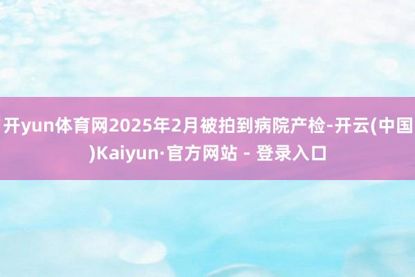 开yun体育网2025年2月被拍到病院产检-开云(中国)Kaiyun·官方网站 - 登录入口