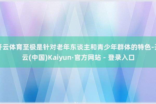 开云体育至极是针对老年东谈主和青少年群体的特色-开云(中国)Kaiyun·官方网站 - 登录入口