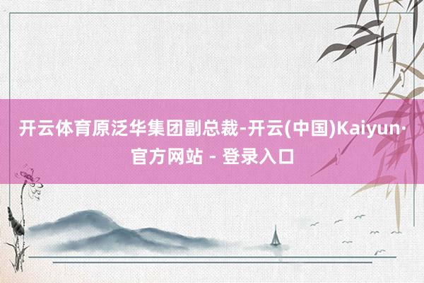 开云体育　　原泛华集团副总裁-开云(中国)Kaiyun·官方网站 - 登录入口