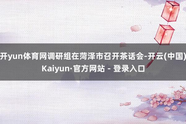 开yun体育网　　调研组在菏泽市召开茶话会-开云(中国)Kaiyun·官方网站 - 登录入口