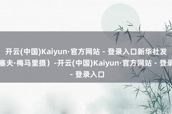 开云(中国)Kaiyun·官方网站 - 登录入口新华社发（蒙塞夫·梅马里摄）-开云(中国)Kaiyun·官方网站 - 登录入口