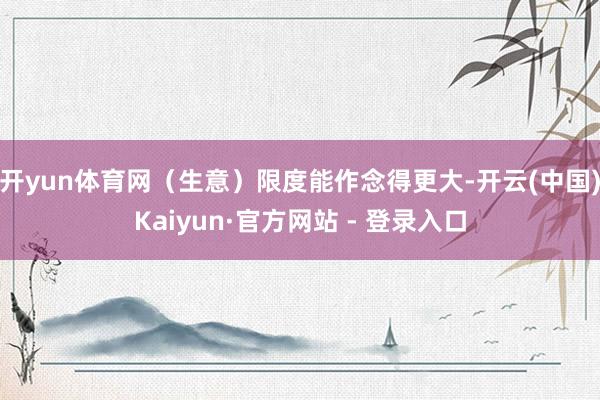 开yun体育网（生意）限度能作念得更大-开云(中国)Kaiyun·官方网站 - 登录入口