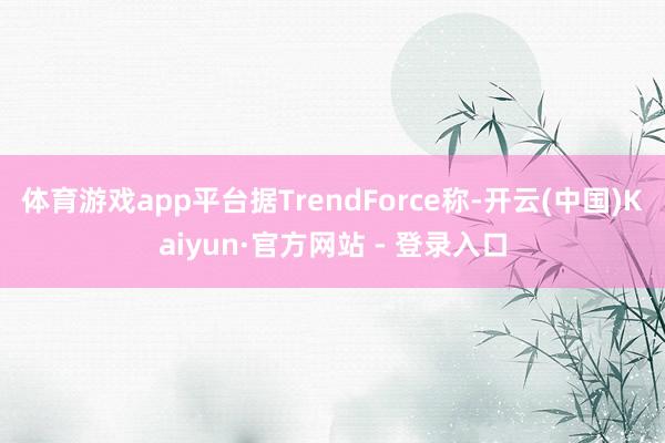 体育游戏app平台据TrendForce称-开云(中国)Kaiyun·官方网站 - 登录入口