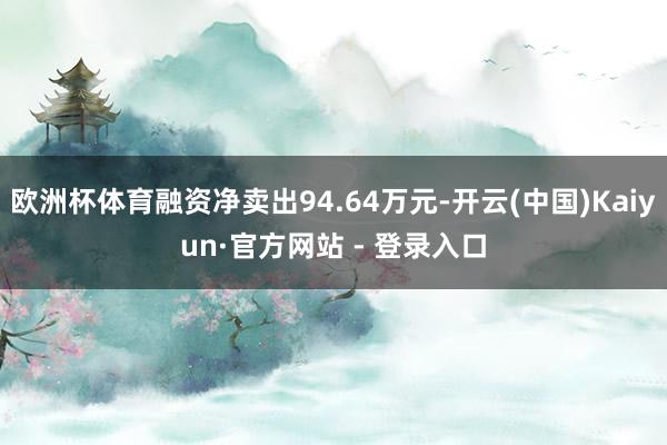 欧洲杯体育融资净卖出94.64万元-开云(中国)Kaiyun·官方网站 - 登录入口