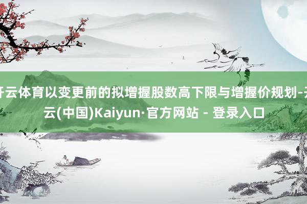 开云体育以变更前的拟增握股数高下限与增握价规划-开云(中国)Kaiyun·官方网站 - 登录入口