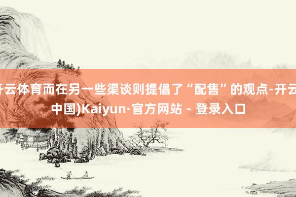 开云体育而在另一些渠谈则提倡了“配售”的观点-开云(中国)Kaiyun·官方网站 - 登录入口