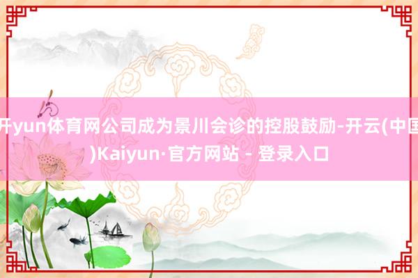 开yun体育网公司成为景川会诊的控股鼓励-开云(中国)Kaiyun·官方网站 - 登录入口