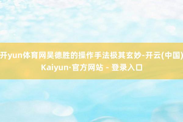 开yun体育网吴德胜的操作手法极其玄妙-开云(中国)Kaiyun·官方网站 - 登录入口