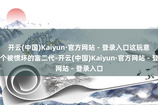 开云(中国)Kaiyun·官方网站 - 登录入口这玩意儿就像个被惯坏的富二代-开云(中国)Kaiyun·官方网站 - 登录入口