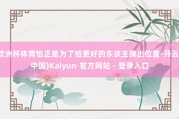 欧洲杯体育恰正是为了给更好的东谈主腾出位置-开云(中国)Kaiyun·官方网站 - 登录入口