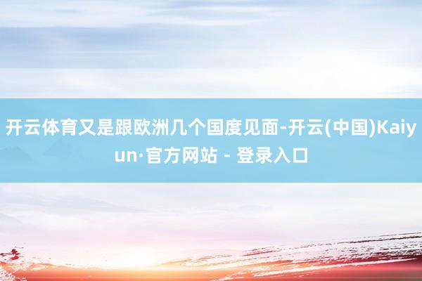 开云体育又是跟欧洲几个国度见面-开云(中国)Kaiyun·官方网站 - 登录入口