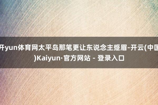 开yun体育网太平岛那笔更让东说念主蹙眉-开云(中国)Kaiyun·官方网站 - 登录入口