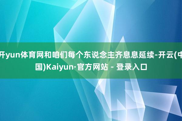 开yun体育网和咱们每个东说念主齐息息延续-开云(中国)Kaiyun·官方网站 - 登录入口