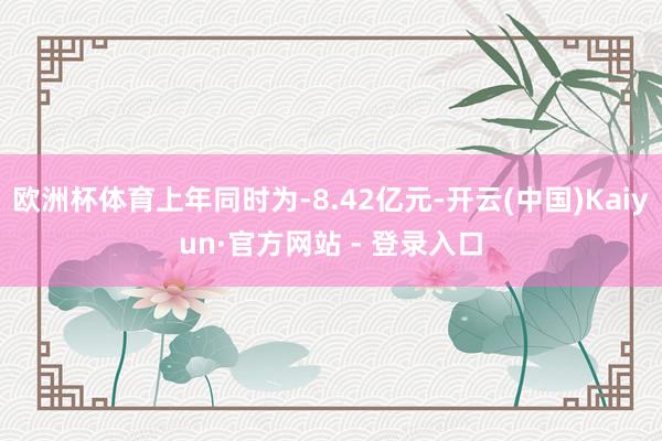 欧洲杯体育上年同时为-8.42亿元-开云(中国)Kaiyun·官方网站 - 登录入口