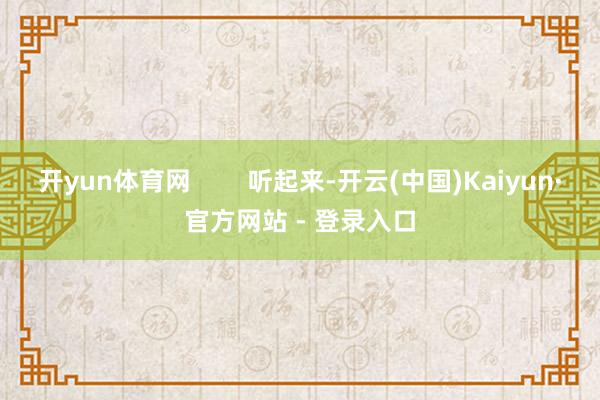 开yun体育网        听起来-开云(中国)Kaiyun·官方网站 - 登录入口