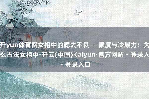 开yun体育网女相中的腮大不良——限度与冷暴力：为什么古法女相中-开云(中国)Kaiyun·官方网站 - 登录入口
