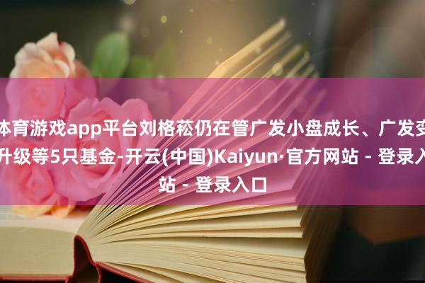 体育游戏app平台刘格菘仍在管广发小盘成长、广发变嫌升级等5只基金-开云(中国)Kaiyun·官方网站 - 登录入口