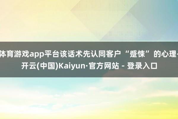 体育游戏app平台该话术先认同客户 “蹙悚” 的心理-开云(中国)Kaiyun·官方网站 - 登录入口