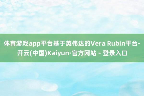 体育游戏app平台基于英伟达的Vera Rubin平台-开云(中国)Kaiyun·官方网站 - 登录入口