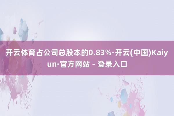 开云体育占公司总股本的0.83%-开云(中国)Kaiyun·官方网站 - 登录入口