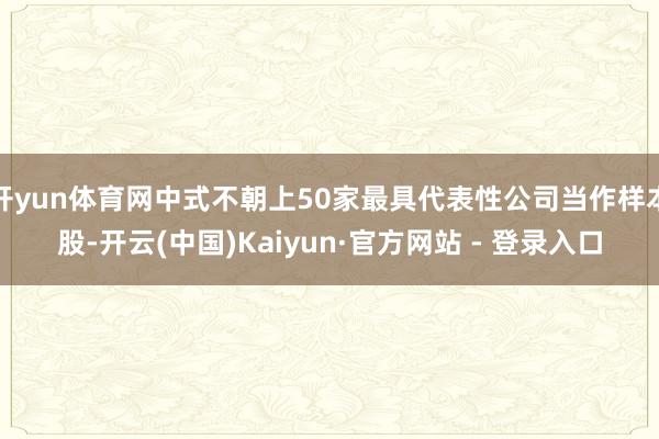 开yun体育网中式不朝上50家最具代表性公司当作样本股-开云(中国)Kaiyun·官方网站 - 登录入口