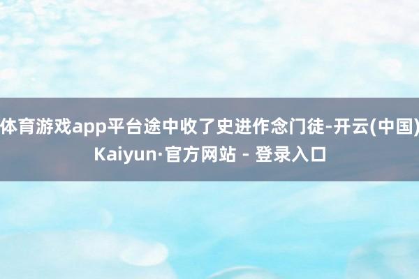 体育游戏app平台途中收了史进作念门徒-开云(中国)Kaiyun·官方网站 - 登录入口