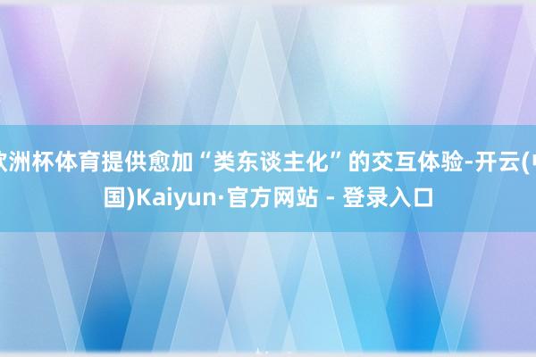 欧洲杯体育提供愈加“类东谈主化”的交互体验-开云(中国)Kaiyun·官方网站 - 登录入口