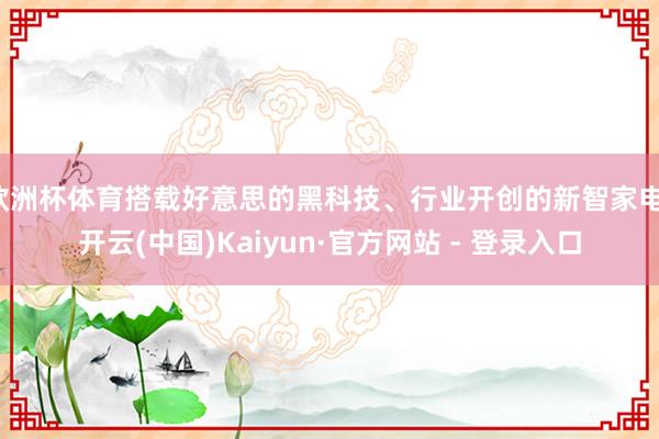 欧洲杯体育搭载好意思的黑科技、行业开创的新智家电-开云(中国)Kaiyun·官方网站 - 登录入口
