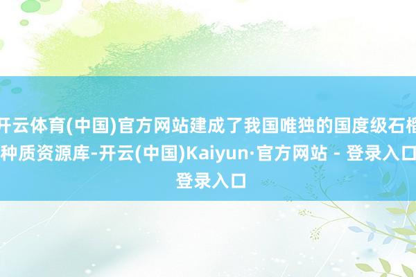 开云体育(中国)官方网站建成了我国唯独的国度级石榴种质资源库-开云(中国)Kaiyun·官方网站 - 登录入口
