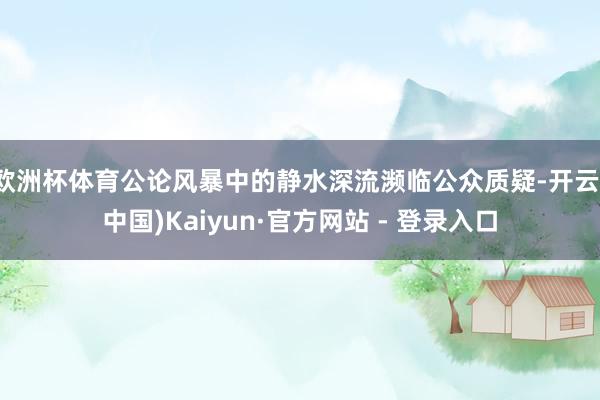 欧洲杯体育公论风暴中的静水深流濒临公众质疑-开云(中国)Kaiyun·官方网站 - 登录入口