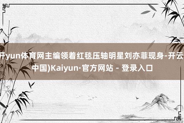 开yun体育网主编领着红毯压轴明星刘亦菲现身-开云(中国)Kaiyun·官方网站 - 登录入口